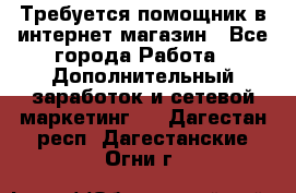 Требуется помощник в интернет-магазин - Все города Работа » Дополнительный заработок и сетевой маркетинг   . Дагестан респ.,Дагестанские Огни г.